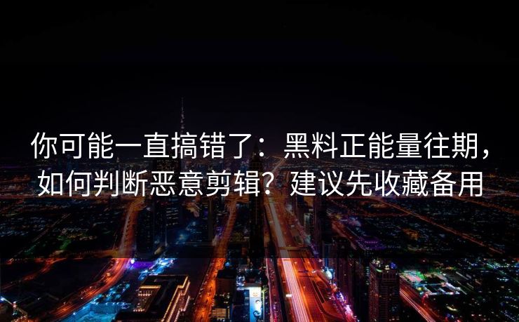 你可能一直搞错了：黑料正能量往期，如何判断恶意剪辑？建议先收藏备用