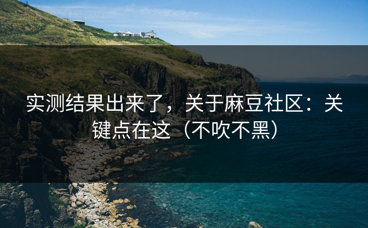 实测结果出来了，关于麻豆社区：关键点在这（不吹不黑）
