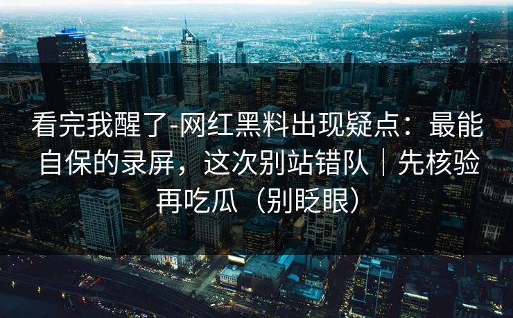 看完我醒了-网红黑料出现疑点：最能自保的录屏，这次别站错队｜先核验再吃瓜（别眨眼）