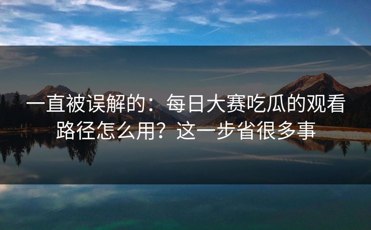 一直被误解的：每日大赛吃瓜的观看路径怎么用？这一步省很多事