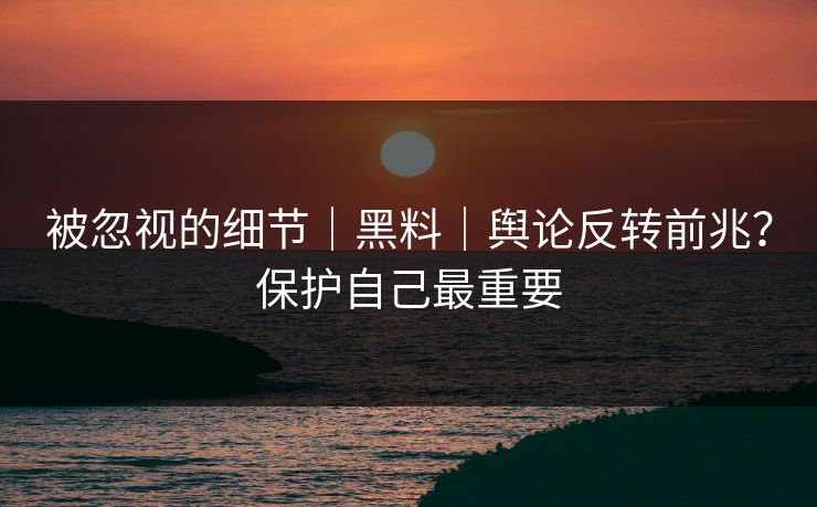 被忽视的细节｜黑料｜舆论反转前兆？保护自己最重要