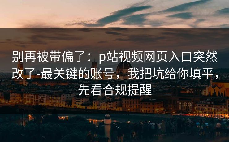 别再被带偏了：p站视频网页入口突然改了-最关键的账号，我把坑给你填平，先看合规提醒