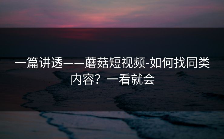 一篇讲透——蘑菇短视频-如何找同类内容？一看就会