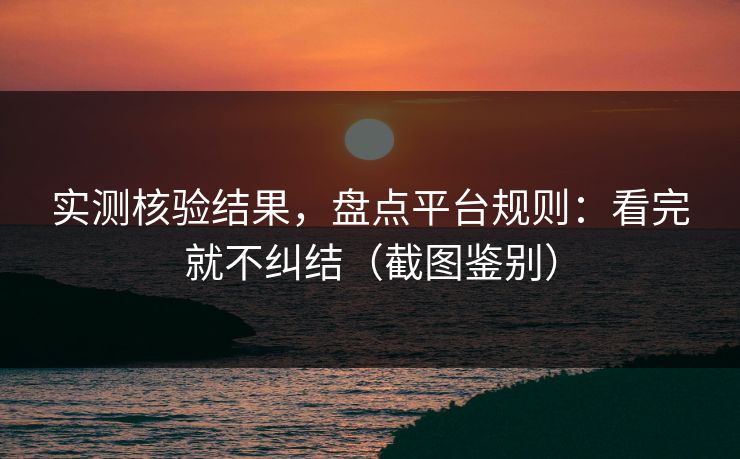实测核验结果，盘点平台规则：看完就不纠结（截图鉴别）