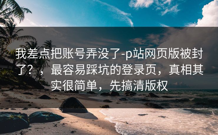 我差点把账号弄没了-p站网页版被封了？，最容易踩坑的登录页，真相其实很简单，先搞清版权