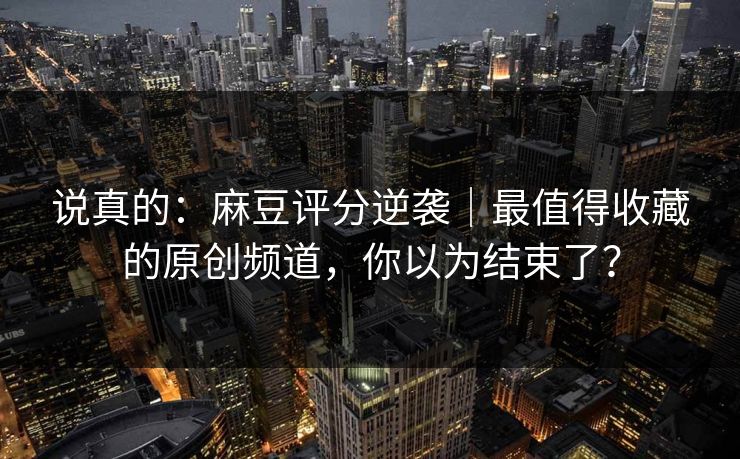 说真的：麻豆评分逆袭｜最值得收藏的原创频道，你以为结束了？