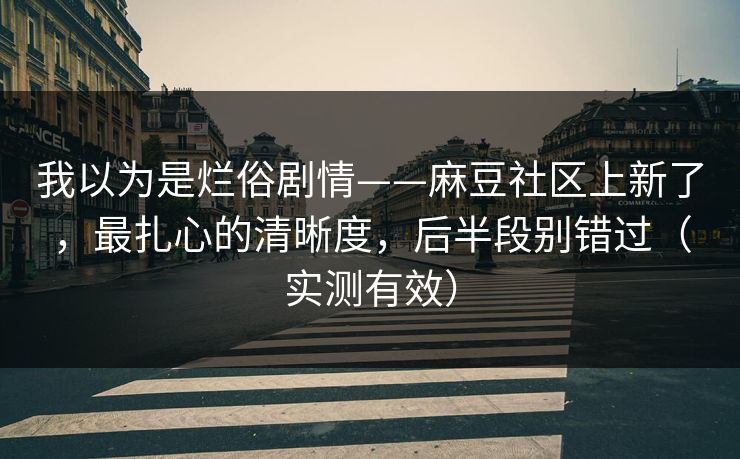 我以为是烂俗剧情——麻豆社区上新了，最扎心的清晰度，后半段别错过（实测有效）