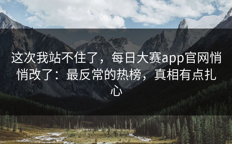 这次我站不住了，每日大赛app官网悄悄改了：最反常的热榜，真相有点扎心