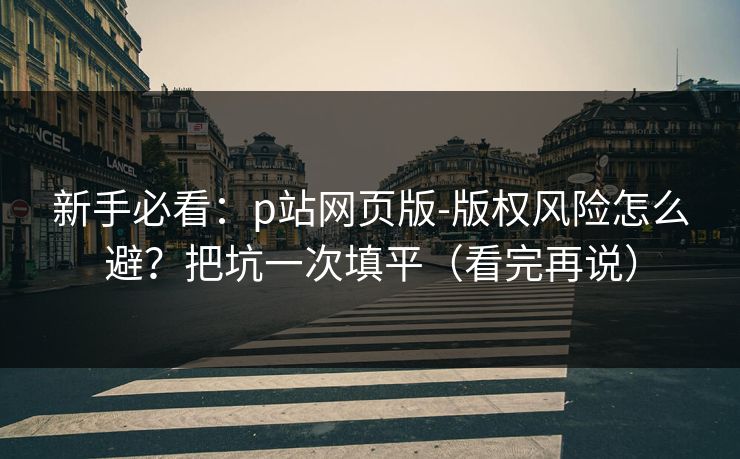 新手必看：p站网页版-版权风险怎么避？把坑一次填平（看完再说）