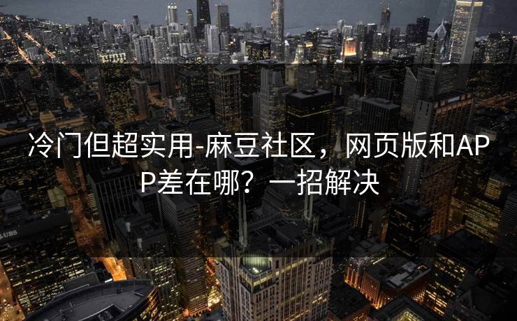 冷门但超实用-麻豆社区，网页版和APP差在哪？一招解决