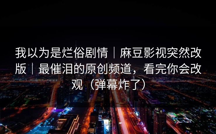 我以为是烂俗剧情｜麻豆影视突然改版｜最催泪的原创频道，看完你会改观（弹幕炸了）