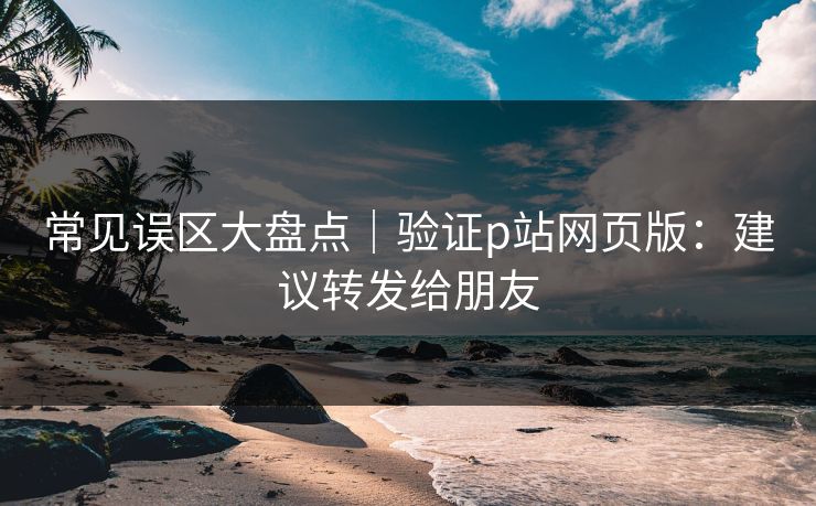 常见误区大盘点｜验证p站网页版：建议转发给朋友