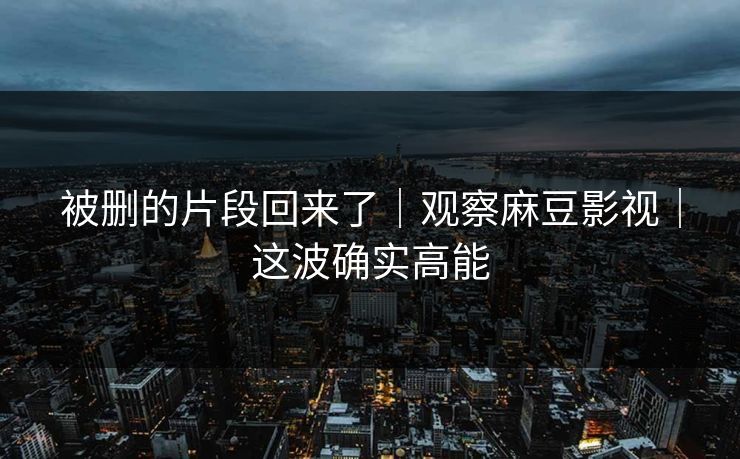 被删的片段回来了｜观察麻豆影视｜这波确实高能