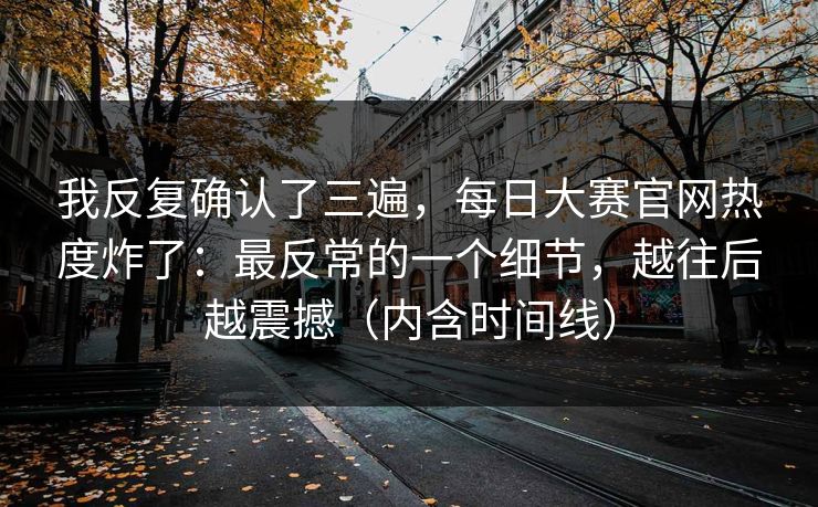 我反复确认了三遍，每日大赛官网热度炸了：最反常的一个细节，越往后越震撼（内含时间线）