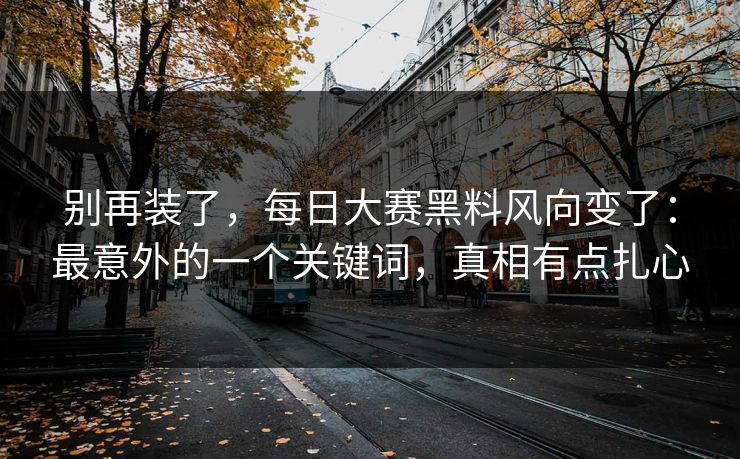 别再装了，每日大赛黑料风向变了：最意外的一个关键词，真相有点扎心