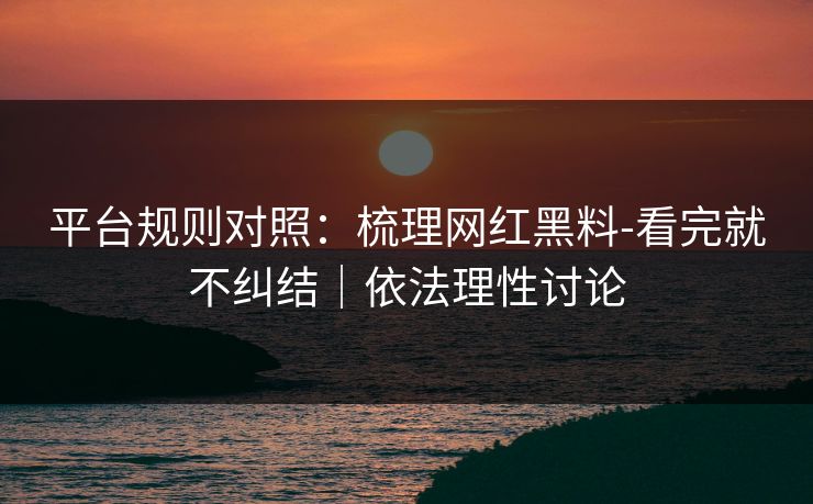 平台规则对照：梳理网红黑料-看完就不纠结｜依法理性讨论