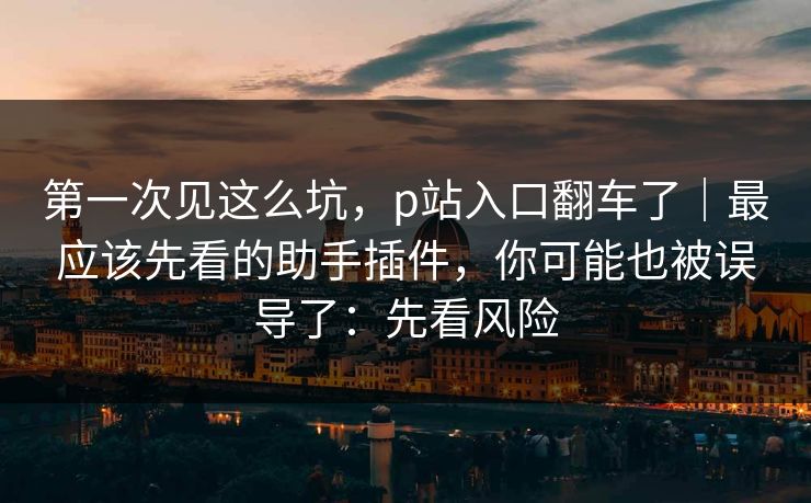 第一次见这么坑，p站入口翻车了｜最应该先看的助手插件，你可能也被误导了：先看风险