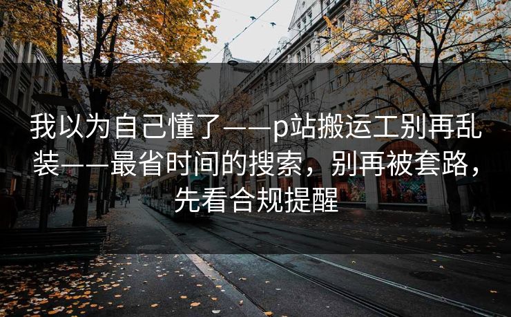 我以为自己懂了——p站搬运工别再乱装——最省时间的搜索，别再被套路，先看合规提醒