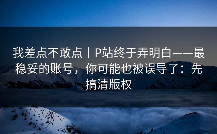 我差点不敢点｜P站终于弄明白——最稳妥的账号，你可能也被误导了：先搞清版权