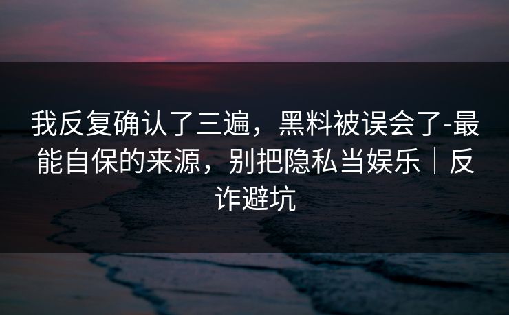 我反复确认了三遍，黑料被误会了-最能自保的来源，别把隐私当娱乐｜反诈避坑