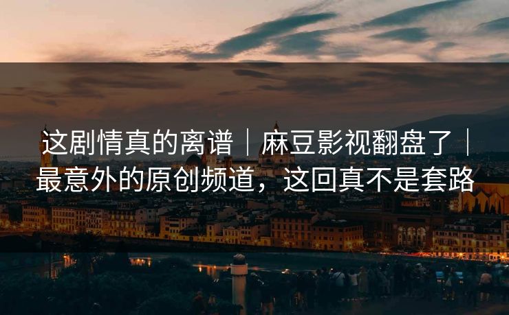 这剧情真的离谱｜麻豆影视翻盘了｜最意外的原创频道，这回真不是套路