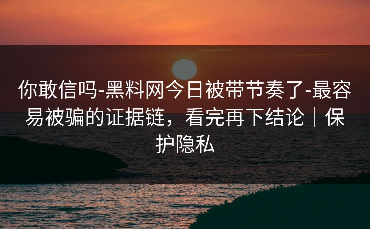你敢信吗-黑料网今日被带节奏了-最容易被骗的证据链，看完再下结论｜保护隐私