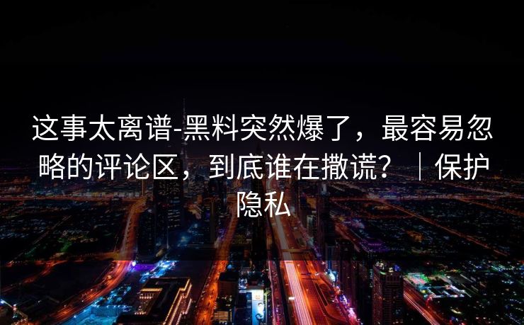 这事太离谱-黑料突然爆了，最容易忽略的评论区，到底谁在撒谎？｜保护隐私