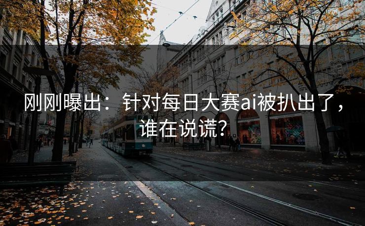 刚刚曝出：针对每日大赛ai被扒出了，谁在说谎？