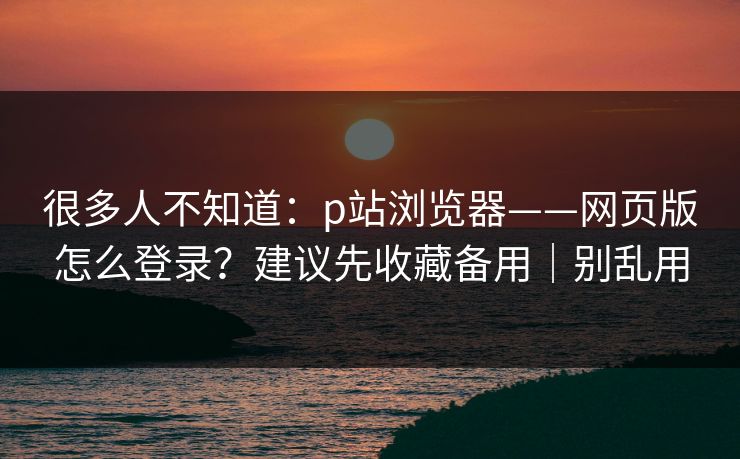 很多人不知道：p站浏览器——网页版怎么登录？建议先收藏备用｜别乱用