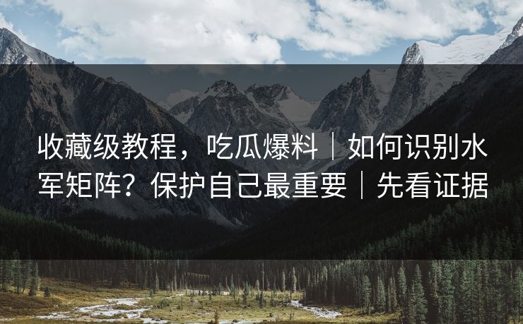 收藏级教程，吃瓜爆料｜如何识别水军矩阵？保护自己最重要｜先看证据