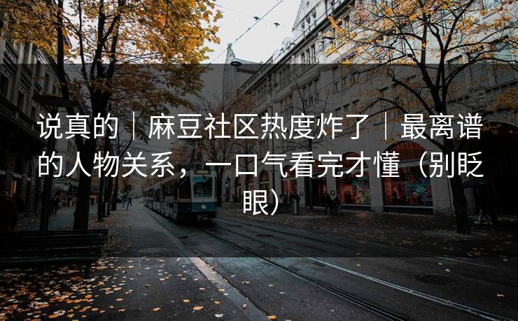 说真的｜麻豆社区热度炸了｜最离谱的人物关系，一口气看完才懂（别眨眼）