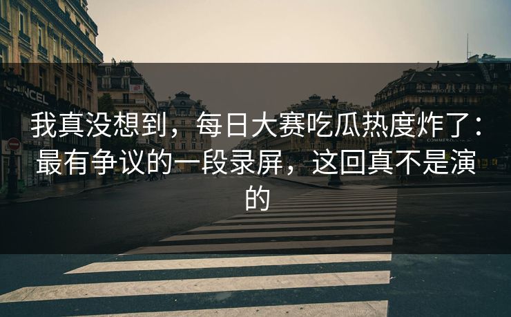 我真没想到，每日大赛吃瓜热度炸了：最有争议的一段录屏，这回真不是演的