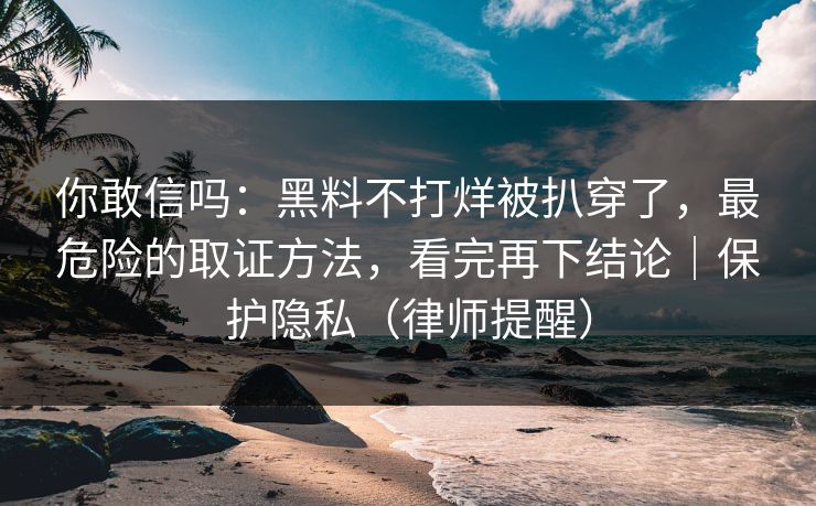 你敢信吗：黑料不打烊被扒穿了，最危险的取证方法，看完再下结论｜保护隐私（律师提醒）
