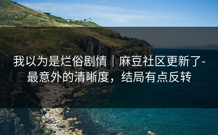 我以为是烂俗剧情｜麻豆社区更新了-最意外的清晰度，结局有点反转