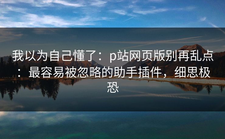 我以为自己懂了：p站网页版别再乱点：最容易被忽略的助手插件，细思极恐