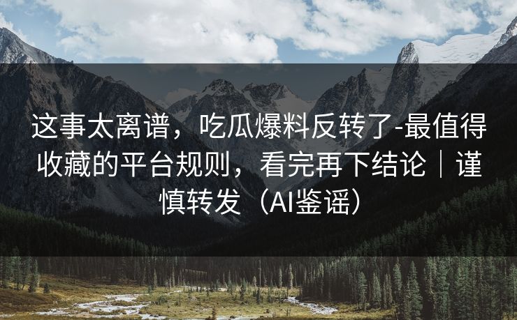 这事太离谱，吃瓜爆料反转了-最值得收藏的平台规则，看完再下结论｜谨慎转发（AI鉴谣）