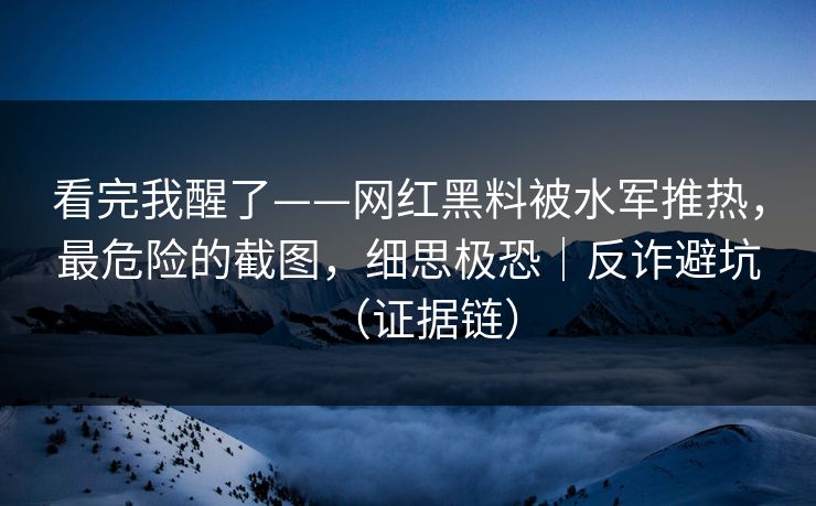 看完我醒了——网红黑料被水军推热，最危险的截图，细思极恐｜反诈避坑（证据链）