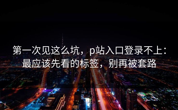 第一次见这么坑，p站入口登录不上：最应该先看的标签，别再被套路