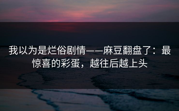 我以为是烂俗剧情——麻豆翻盘了：最惊喜的彩蛋，越往后越上头