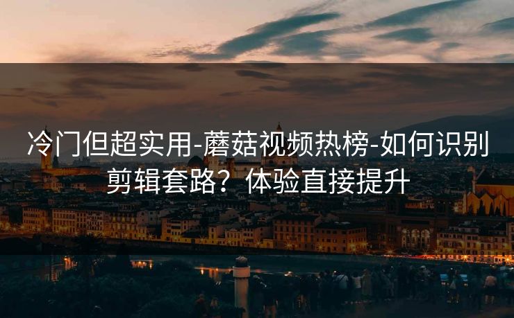冷门但超实用-蘑菇视频热榜-如何识别剪辑套路？体验直接提升