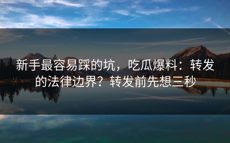 新手最容易踩的坑，吃瓜爆料：转发的法律边界？转发前先想三秒