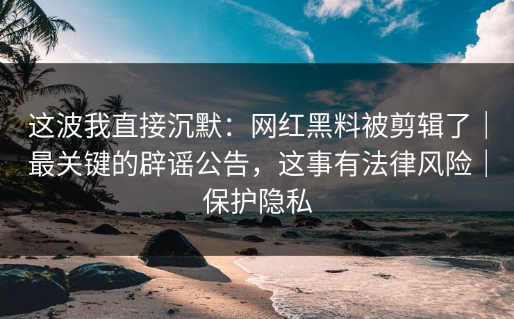 这波我直接沉默：网红黑料被剪辑了｜最关键的辟谣公告，这事有法律风险｜保护隐私