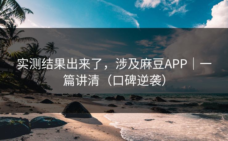 实测结果出来了，涉及麻豆APP｜一篇讲清（口碑逆袭）
