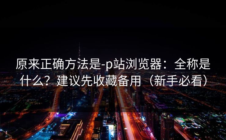 原来正确方法是-p站浏览器：全称是什么？建议先收藏备用（新手必看）
