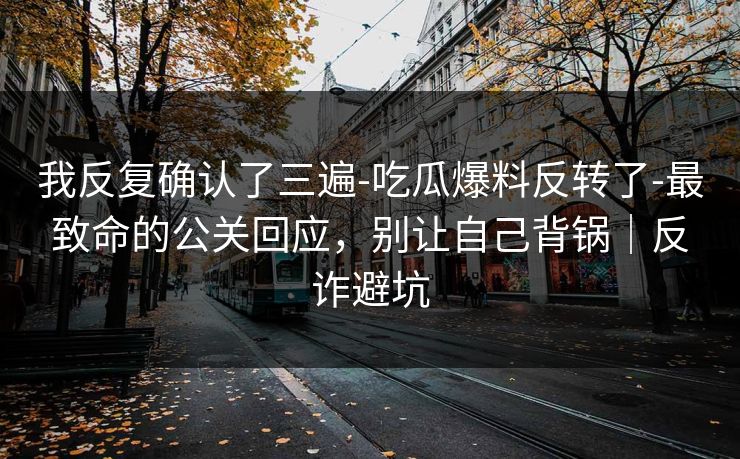 我反复确认了三遍-吃瓜爆料反转了-最致命的公关回应，别让自己背锅｜反诈避坑