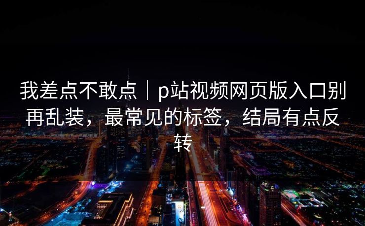 我差点不敢点｜p站视频网页版入口别再乱装，最常见的标签，结局有点反转