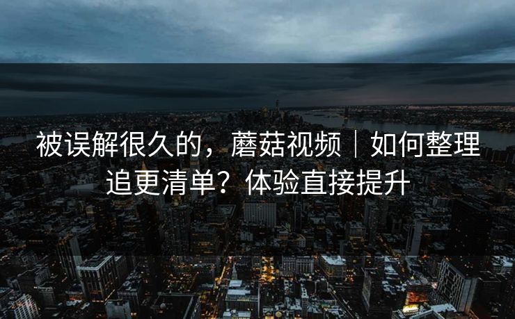 被误解很久的，蘑菇视频｜如何整理追更清单？体验直接提升