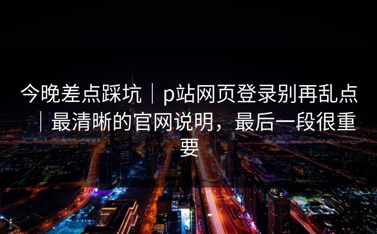 今晚差点踩坑｜p站网页登录别再乱点｜最清晰的官网说明，最后一段很重要