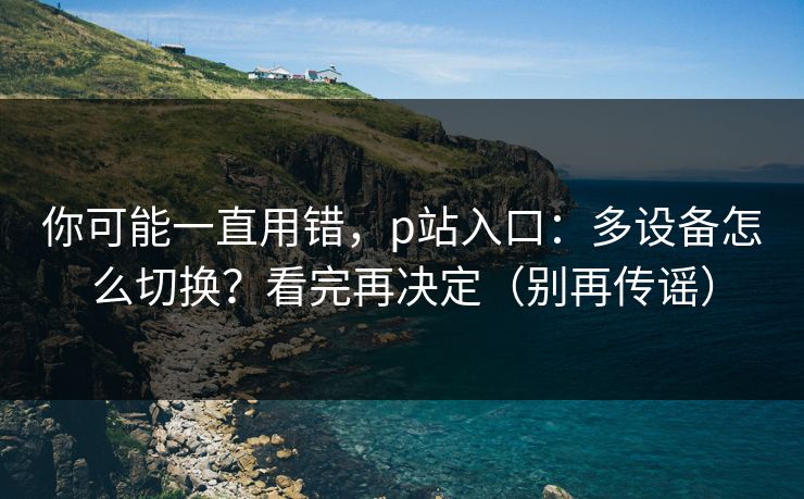 你可能一直用错，p站入口：多设备怎么切换？看完再决定（别再传谣）