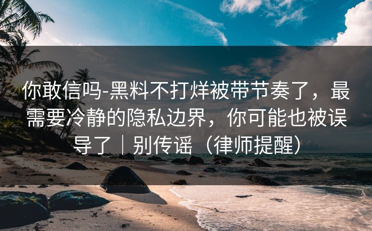 你敢信吗-黑料不打烊被带节奏了，最需要冷静的隐私边界，你可能也被误导了｜别传谣（律师提醒）